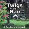 Twigs in my Hair: A Gardening Memoir
