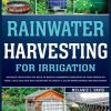 Rainwater Harvesting For Irrigation: Discover Everything You Need to Master Rainwater Harvesting in Your Garden or Farm Fast, Easy and Safe Solutions to Save Money and Create a Clean Water Source